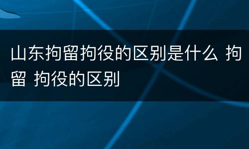 山东拘留拘役的区别是什么 拘留 拘役的区别