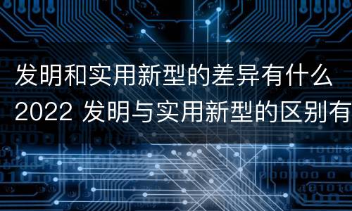 发明和实用新型的差异有什么2022 发明与实用新型的区别有哪些