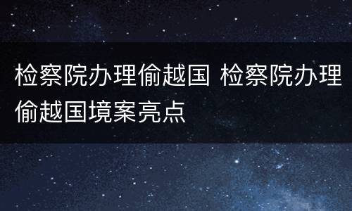 检察院办理偷越国 检察院办理偷越国境案亮点