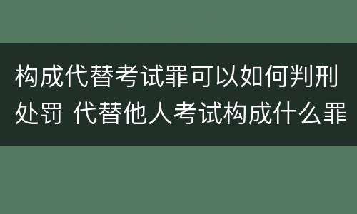 构成代替考试罪可以如何判刑处罚 代替他人考试构成什么罪