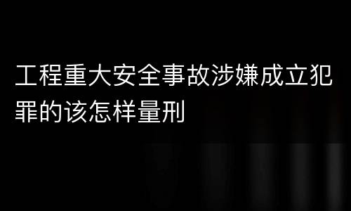 工程重大安全事故涉嫌成立犯罪的该怎样量刑