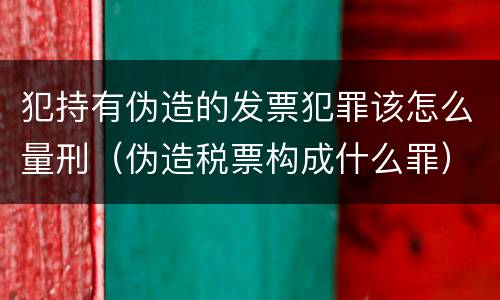犯持有伪造的发票犯罪该怎么量刑（伪造税票构成什么罪）