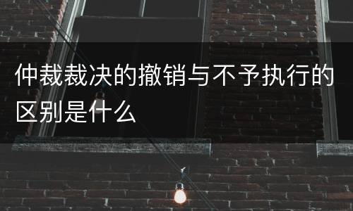 仲裁裁决的撤销与不予执行的区别是什么