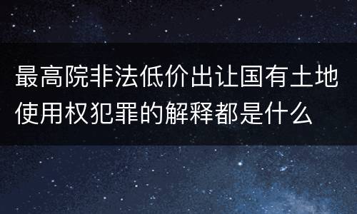 最高院非法低价出让国有土地使用权犯罪的解释都是什么