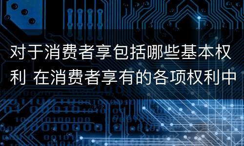 对于消费者享包括哪些基本权利 在消费者享有的各项权利中,最重要的权利是