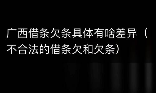 广西借条欠条具体有啥差异（不合法的借条欠和欠条）
