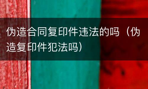 伪造合同复印件违法的吗（伪造复印件犯法吗）