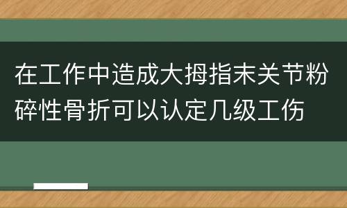 在工作中造成大拇指末关节粉碎性骨折可以认定几级工伤