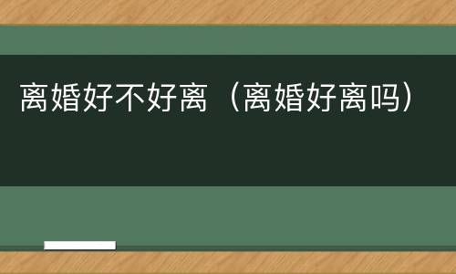 离婚好不好离（离婚好离吗）
