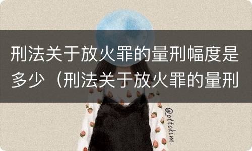 刑法关于放火罪的量刑幅度是多少（刑法关于放火罪的量刑幅度是多少条）