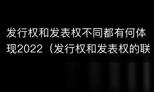 发行权和发表权不同都有何体现2022（发行权和发表权的联系与区别）