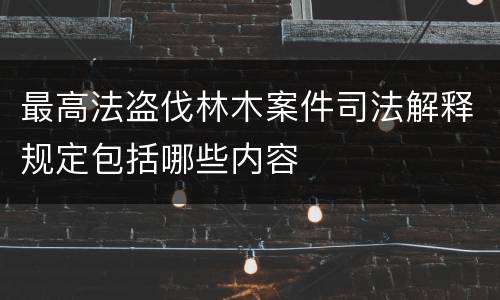 最高法盗伐林木案件司法解释规定包括哪些内容
