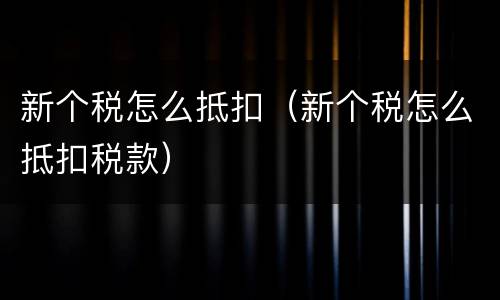 新个税怎么抵扣（新个税怎么抵扣税款）
