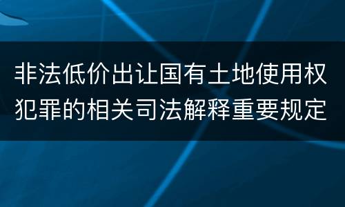 非法低价出让国有土地使用权犯罪的相关司法解释重要规定包括什么