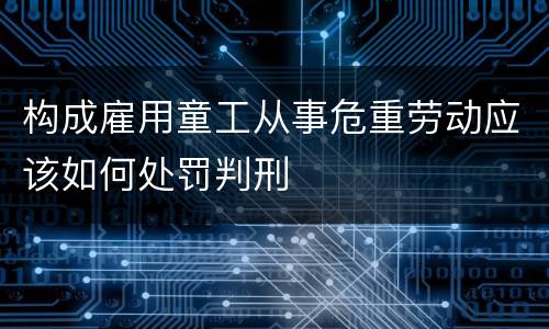 构成雇用童工从事危重劳动应该如何处罚判刑