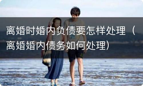 离婚时婚内负债要怎样处理（离婚婚内债务如何处理）