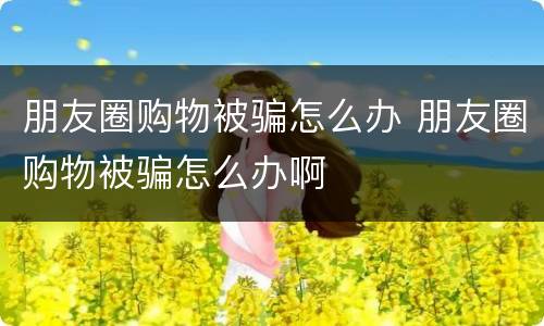 朋友圈购物被骗怎么办 朋友圈购物被骗怎么办啊