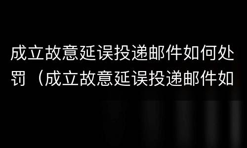 成立故意延误投递邮件如何处罚（成立故意延误投递邮件如何处罚的）
