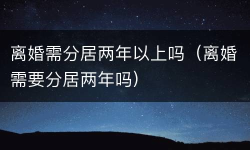 离婚需分居两年以上吗（离婚需要分居两年吗）