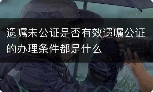 遗嘱未公证是否有效遗嘱公证的办理条件都是什么
