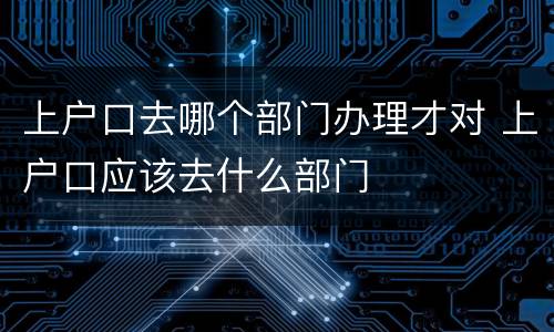 上户口去哪个部门办理才对 上户口应该去什么部门