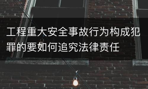 工程重大安全事故行为构成犯罪的要如何追究法律责任