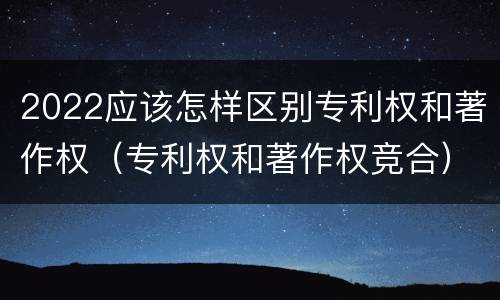 2022应该怎样区别专利权和著作权（专利权和著作权竞合）