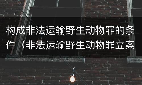构成非法运输野生动物罪的条件（非法运输野生动物罪立案标准）