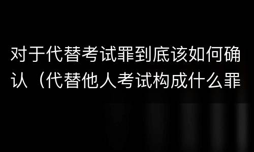 对于代替考试罪到底该如何确认（代替他人考试构成什么罪）