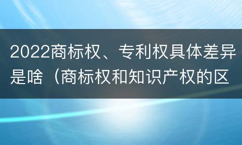 2022商标权、专利权具体差异是啥（商标权和知识产权的区别）