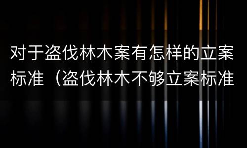 对于盗伐林木案有怎样的立案标准（盗伐林木不够立案标准的怎么处理）