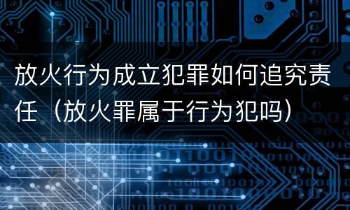 放火行为成立犯罪如何追究责任（放火罪属于行为犯吗）