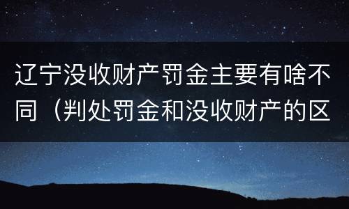 辽宁没收财产罚金主要有啥不同（判处罚金和没收财产的区别）