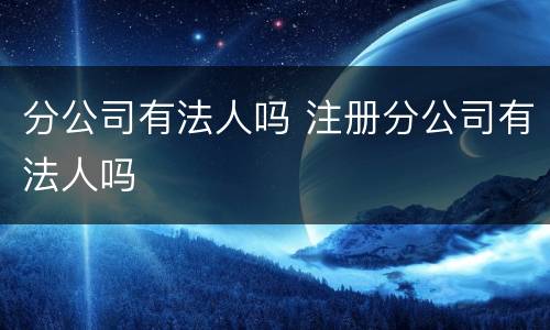 分公司有法人吗 注册分公司有法人吗