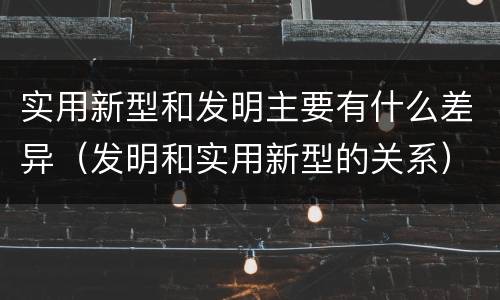 实用新型和发明主要有什么差异（发明和实用新型的关系）