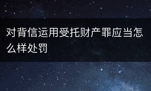 对背信运用受托财产罪应当怎么样处罚