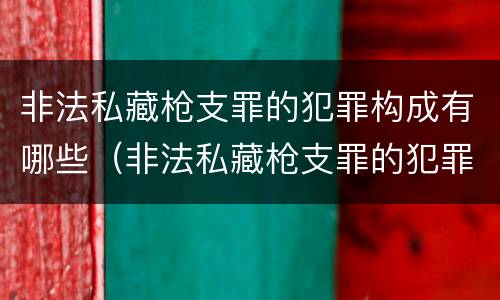 非法私藏枪支罪的犯罪构成有哪些（非法私藏枪支罪的犯罪构成有哪些罪名）