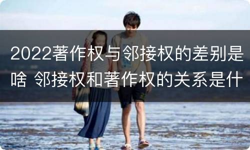 2022著作权与邻接权的差别是啥 邻接权和著作权的关系是什么