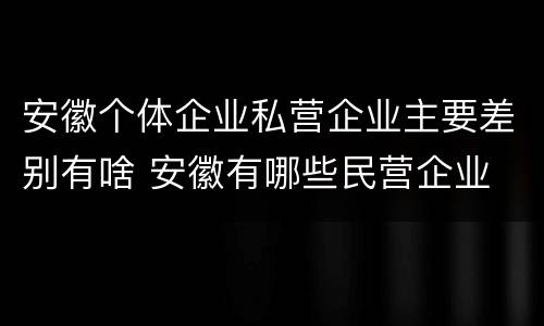 安徽个体企业私营企业主要差别有啥 安徽有哪些民营企业