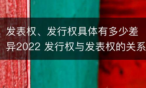 发表权、发行权具体有多少差异2022 发行权与发表权的关系