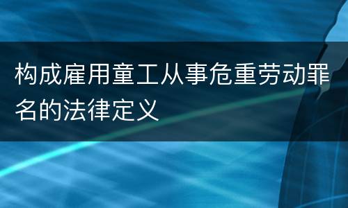 构成雇用童工从事危重劳动罪名的法律定义