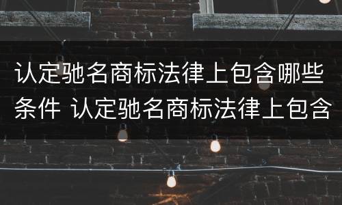 认定驰名商标法律上包含哪些条件 认定驰名商标法律上包含哪些条件和要求