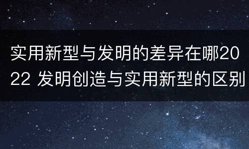 实用新型与发明的差异在哪2022 发明创造与实用新型的区别