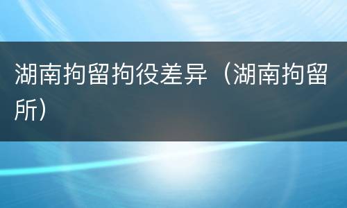 湖南拘留拘役差异（湖南拘留所）