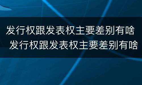 发行权跟发表权主要差别有啥 发行权跟发表权主要差别有啥不同
