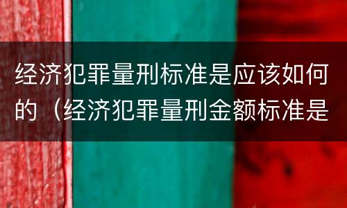 经济犯罪量刑标准是应该如何的（经济犯罪量刑金额标准是多少）