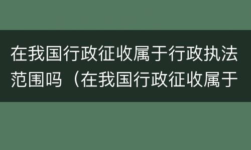 在我国行政征收属于行政执法范围吗（在我国行政征收属于行政执法范围吗对吗）