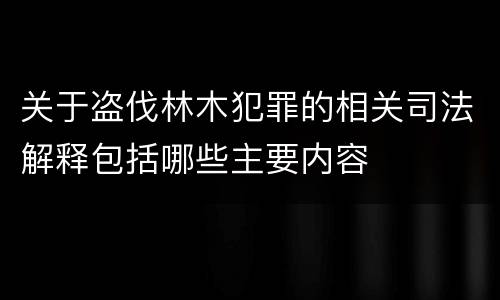 关于盗伐林木犯罪的相关司法解释包括哪些主要内容