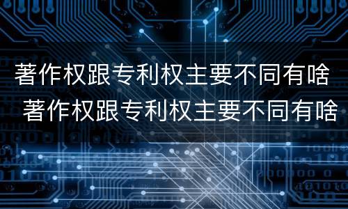 著作权跟专利权主要不同有啥 著作权跟专利权主要不同有啥区别