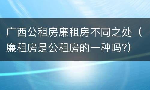 广西公租房廉租房不同之处（廉租房是公租房的一种吗?）